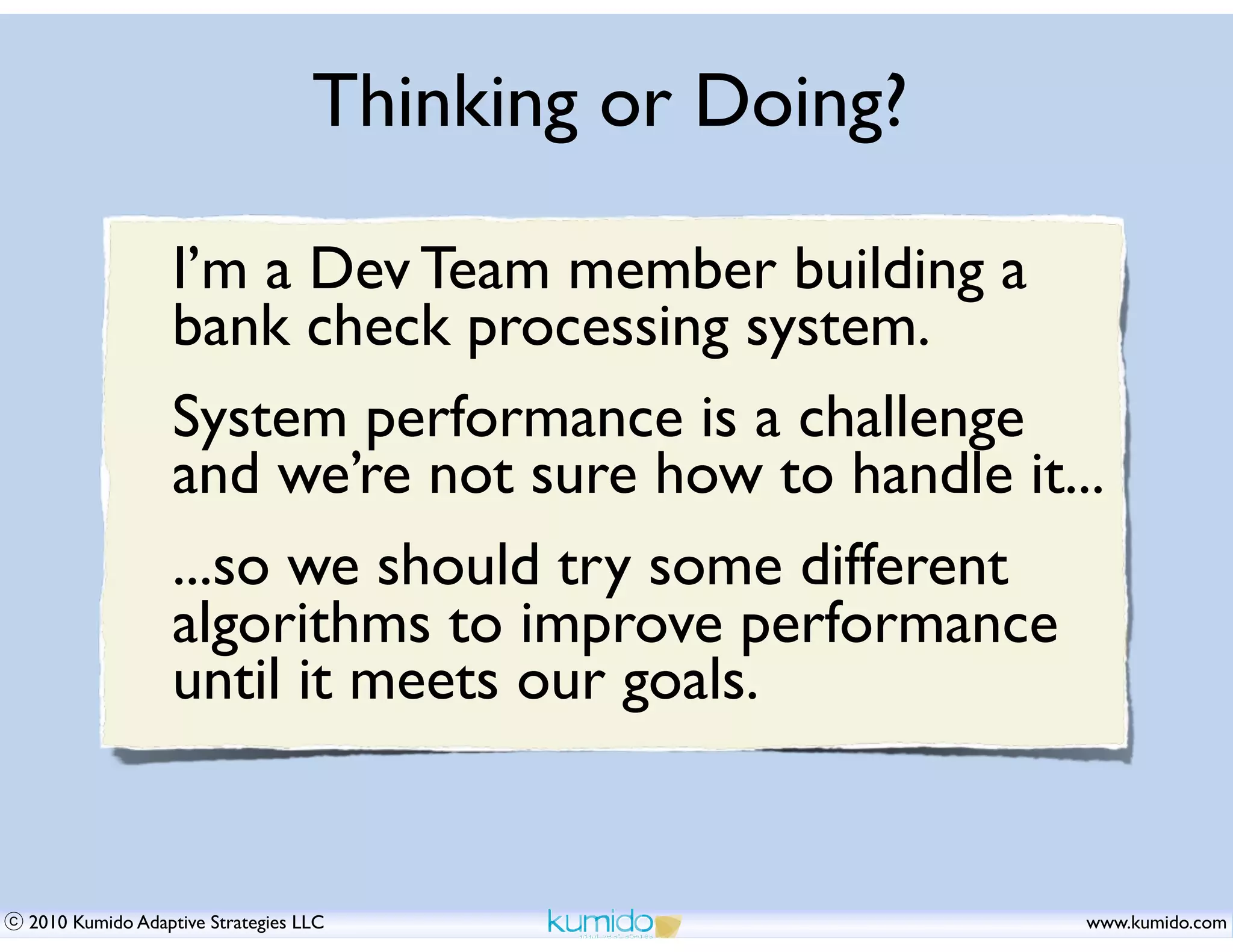 Thinking or Doing?

                I’m a Dev Team member building a
                bank check processing system.
                System performance is a challenge
                and we’re not sure how to handle it...
                ...so we should try some different
                algorithms to improve performance
                until it meets our goals.


2010 Kumido Adaptive Strategies LLC                   www.kumido.com
 