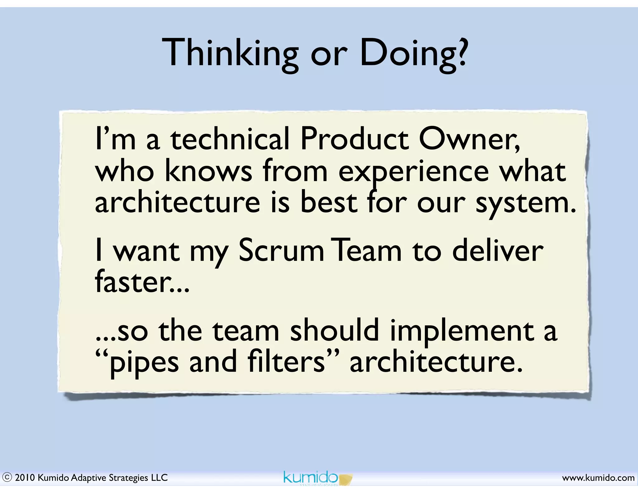 Thinking or Doing?

                  I’m a technical Product Owner,
                  who knows from experience what
                  architecture is best for our system.
                  I want my Scrum Team to deliver
                  faster...
                  ...so the team should implement a
                  “pipes and ﬁlters” architecture.


2010 Kumido Adaptive Strategies LLC                   www.kumido.com
 