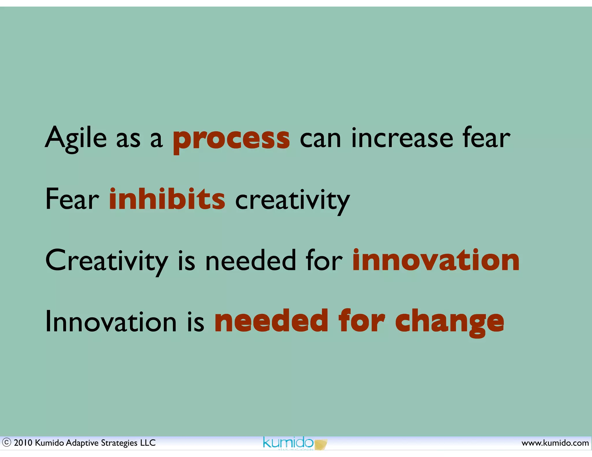 Agile as a process can increase fear
       Fear inhibits creativity
       Creativity is needed for innovation
       Innovation is needed for change


2010 Kumido Adaptive Strategies LLC           www.kumido.com
 