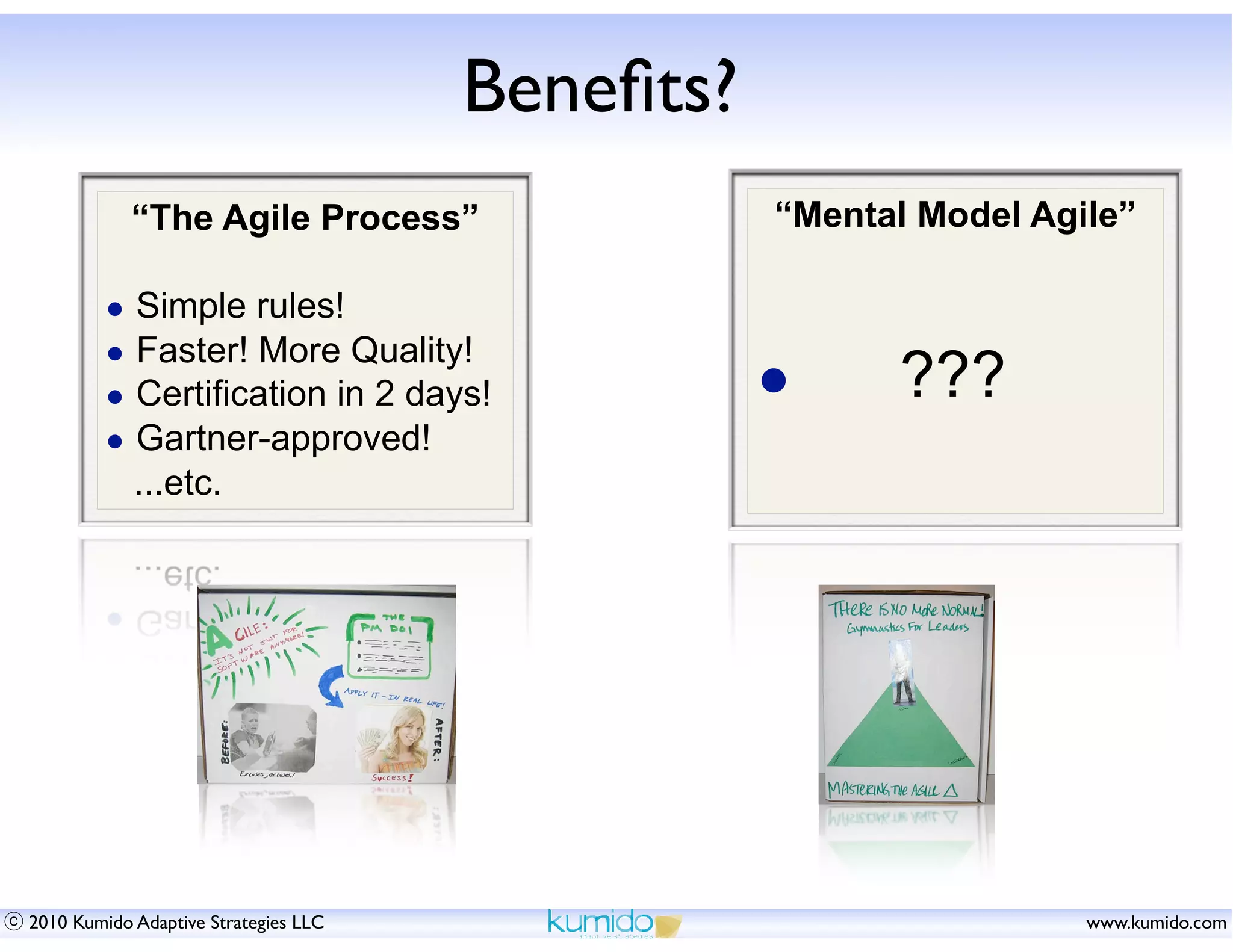 Beneﬁts?
            “The Agile Process”                  “Mental Model Agile”

        • Simple rules!
        • Faster! More Quality!
        • Certification in 2 days!               •     ???
        • Gartner-approved!
            ...etc.




2010 Kumido Adaptive Strategies LLC                               www.kumido.com
 