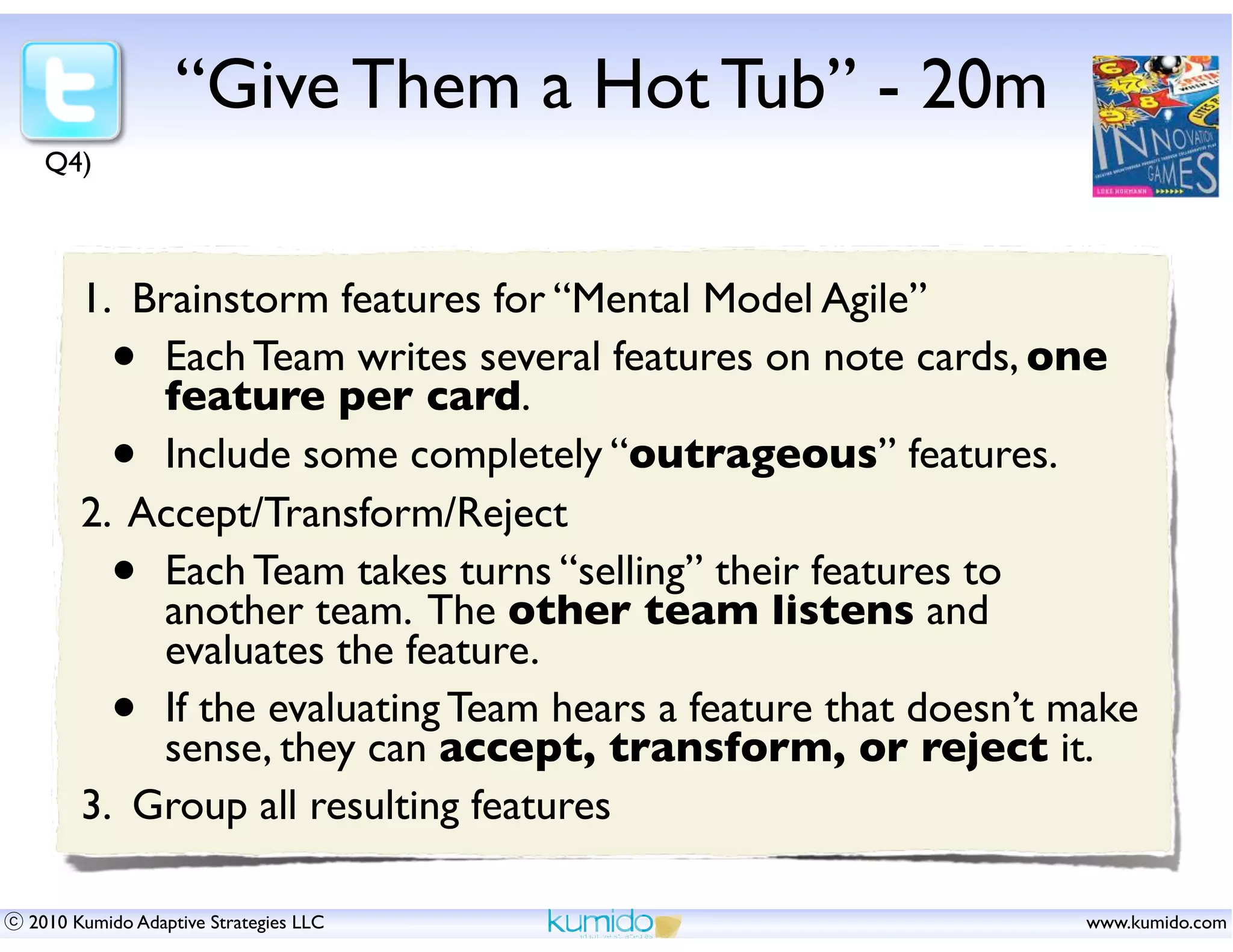 “Give Them a Hot Tub” - 20m
 Q4)



      1. Brainstorm features for “Mental Model Agile”
         • Each Team writes several features on note cards, one
           feature per card.
         • Include some completely “outrageous” features.
      2. Accept/Transform/Reject
         • Each Team takes turns “selling” their features to
           another team. The other team listens and
           evaluates the feature.
         • If the evaluating Team hears a feature that doesn’t make
           sense, they can accept, transform, or reject it.
      3. Group all resulting features

2010 Kumido Adaptive Strategies LLC                            www.kumido.com
 