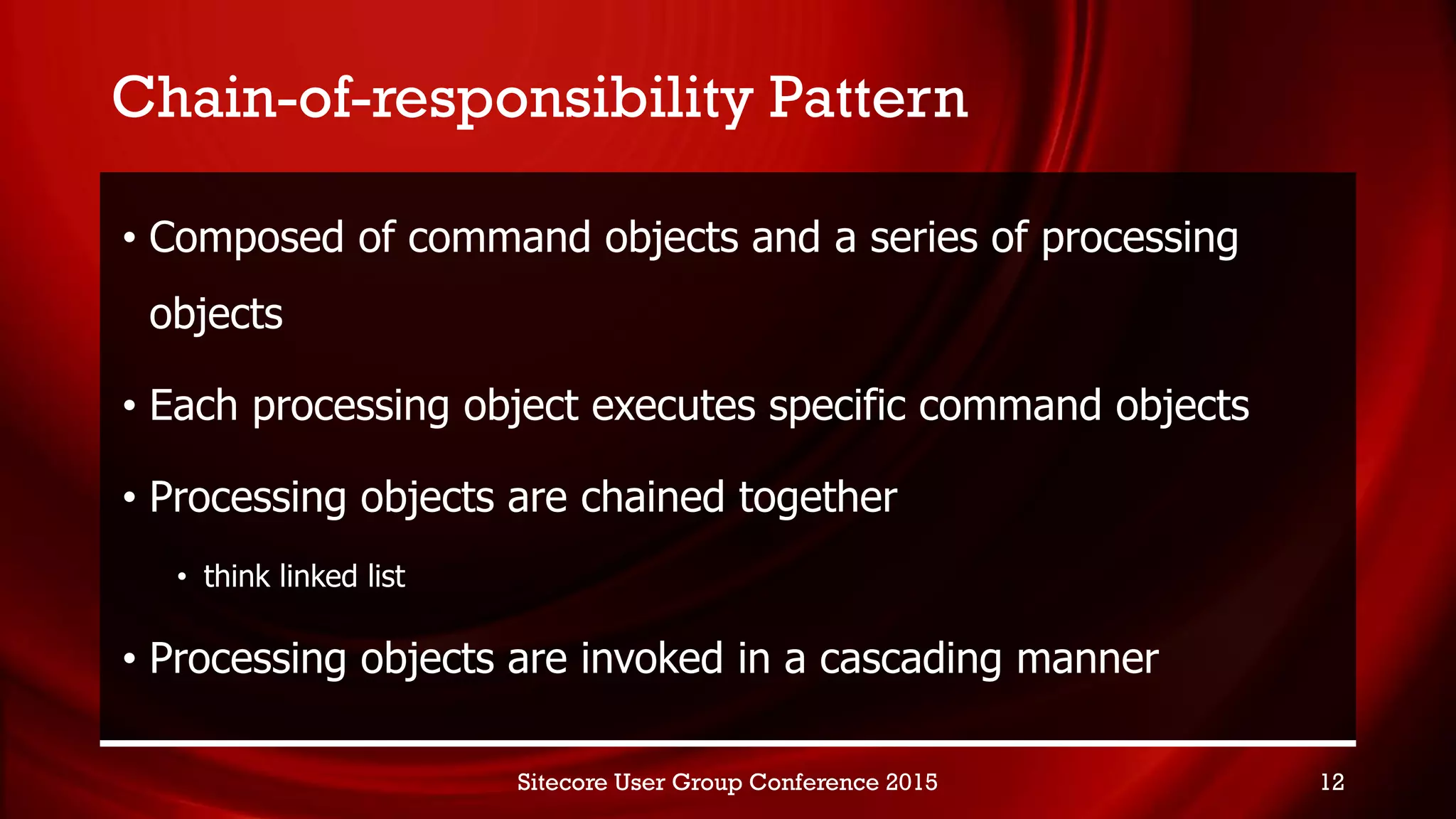 Chain-of-responsibility Pattern
• Composed of command objects and a series of processing
objects
• Each processing object executes specific command objects
• Processing objects are chained together
• think linked list
• Processing objects are invoked in a cascading manner
Sitecore User Group Conference 2015 12
 