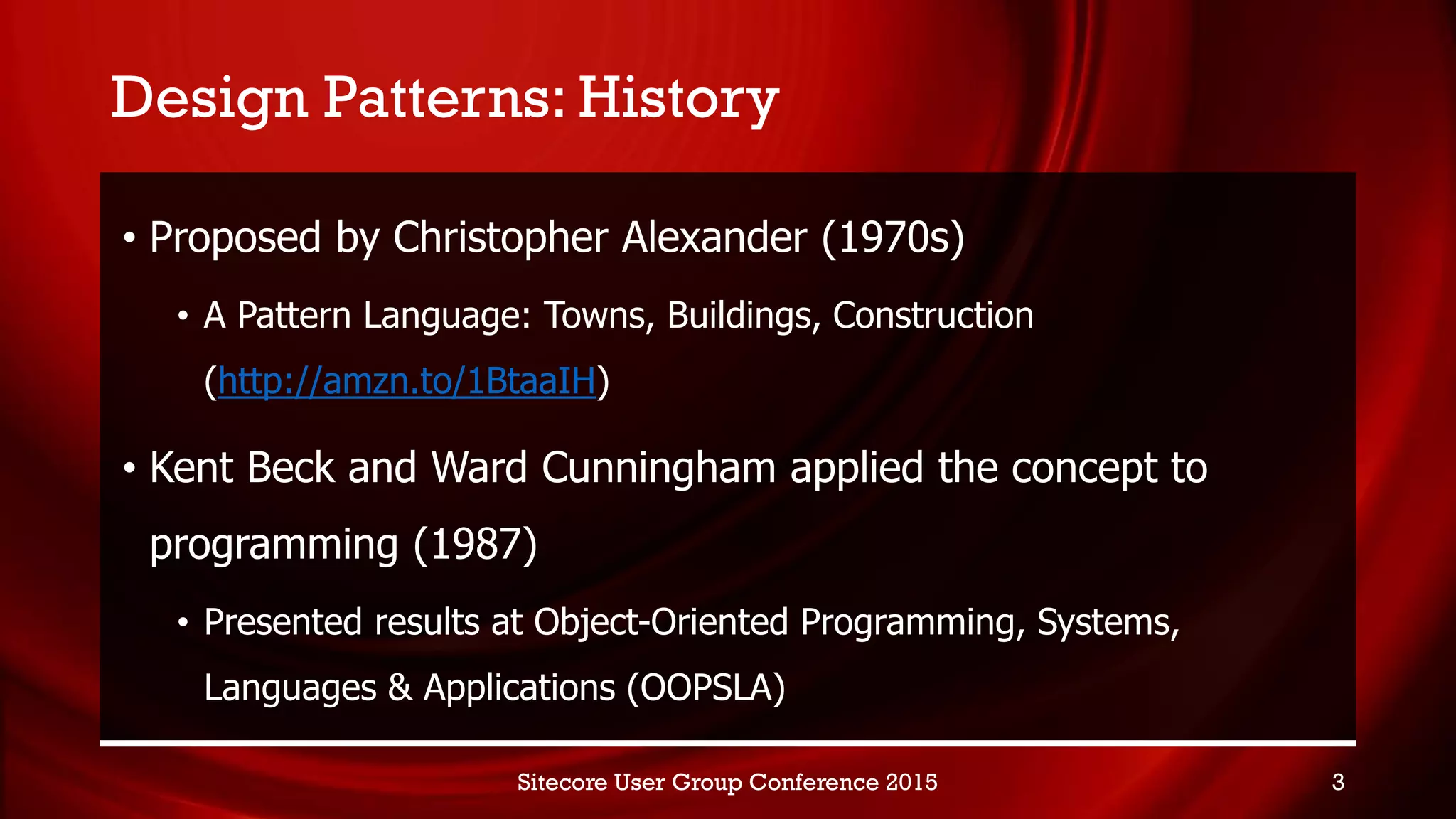 Design Patterns: History
• Proposed by Christopher Alexander (1970s)
• A Pattern Language: Towns, Buildings, Construction
(http://amzn.to/1BtaaIH)
• Kent Beck and Ward Cunningham applied the concept to
programming (1987)
• Presented results at Object-Oriented Programming, Systems,
Languages & Applications (OOPSLA)
Sitecore User Group Conference 2015 3
 