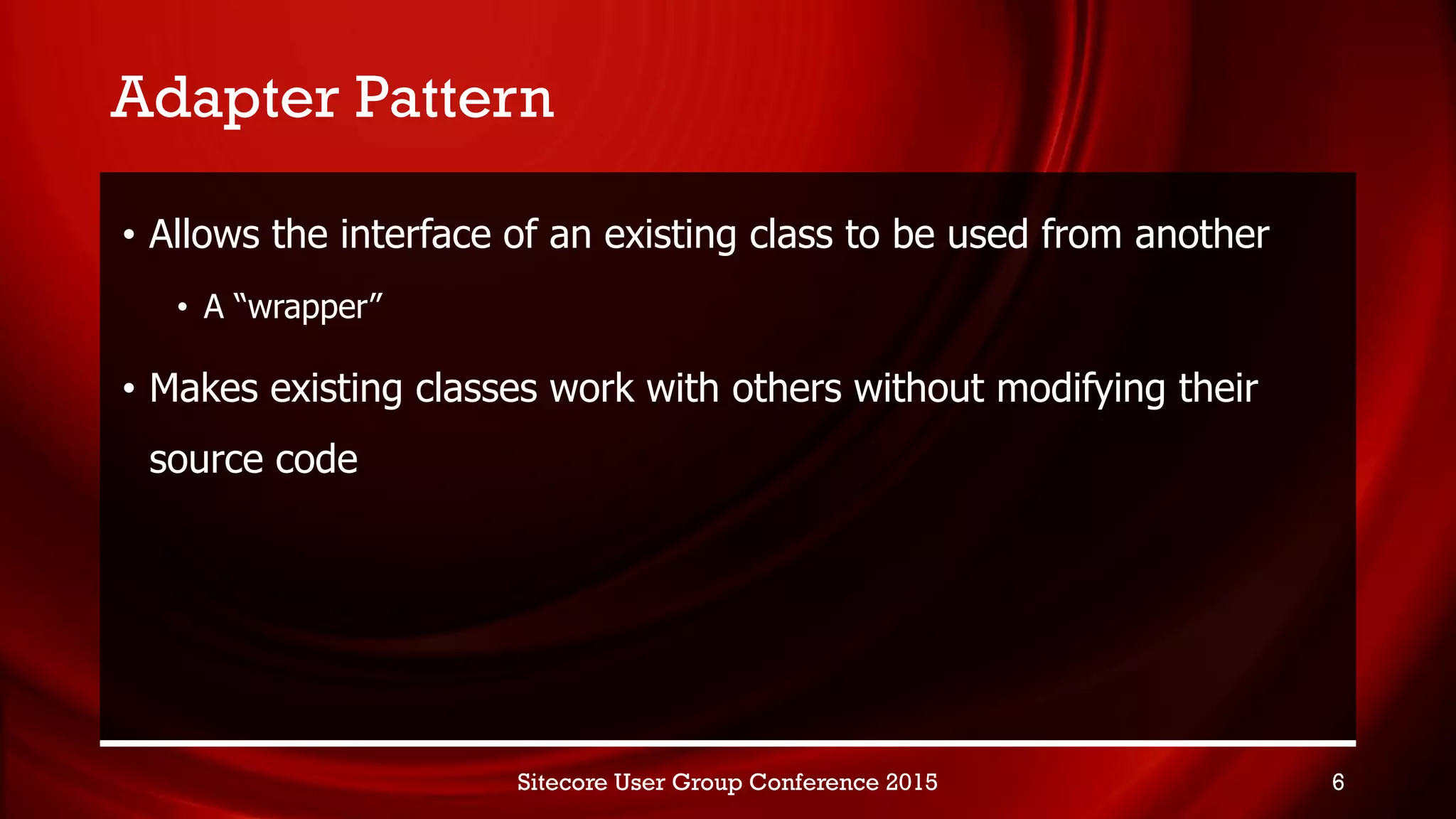 Adapter Pattern
• Allows the interface of an existing class to be used from another
• A “wrapper”
• Makes existing classes work with others without modifying their
source code
Sitecore User Group Conference 2015 6
 