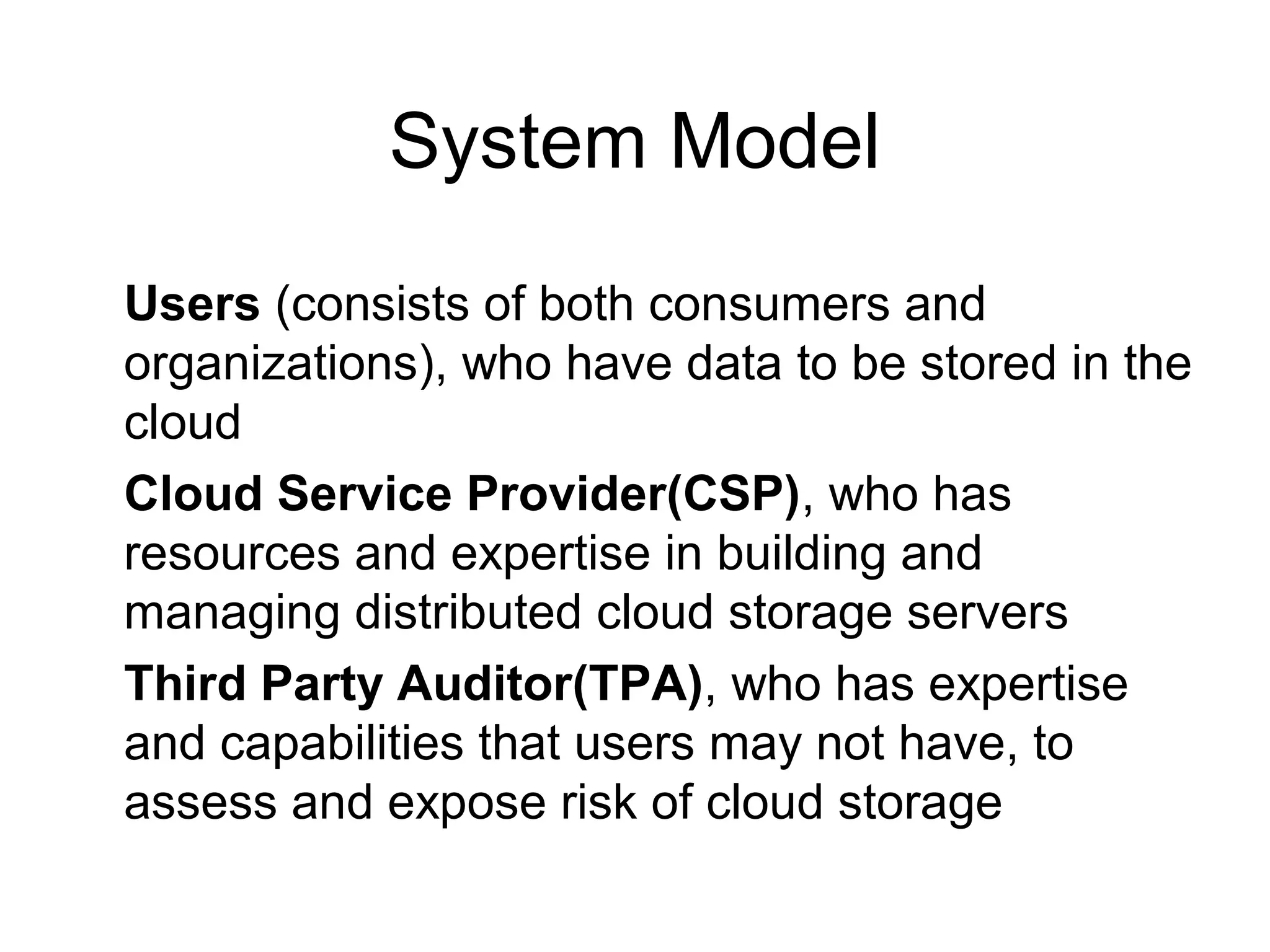 System Model Users (consists of both consumers and organizations), who have data to be stored in the cloud Cloud Service Provider(CSP), who has resources and expertise in building and managing distributed cloud storage servers Third Party Auditor(TPA), who has expertise and capabilities that users may not have, to assess and expose risk of cloud storage 