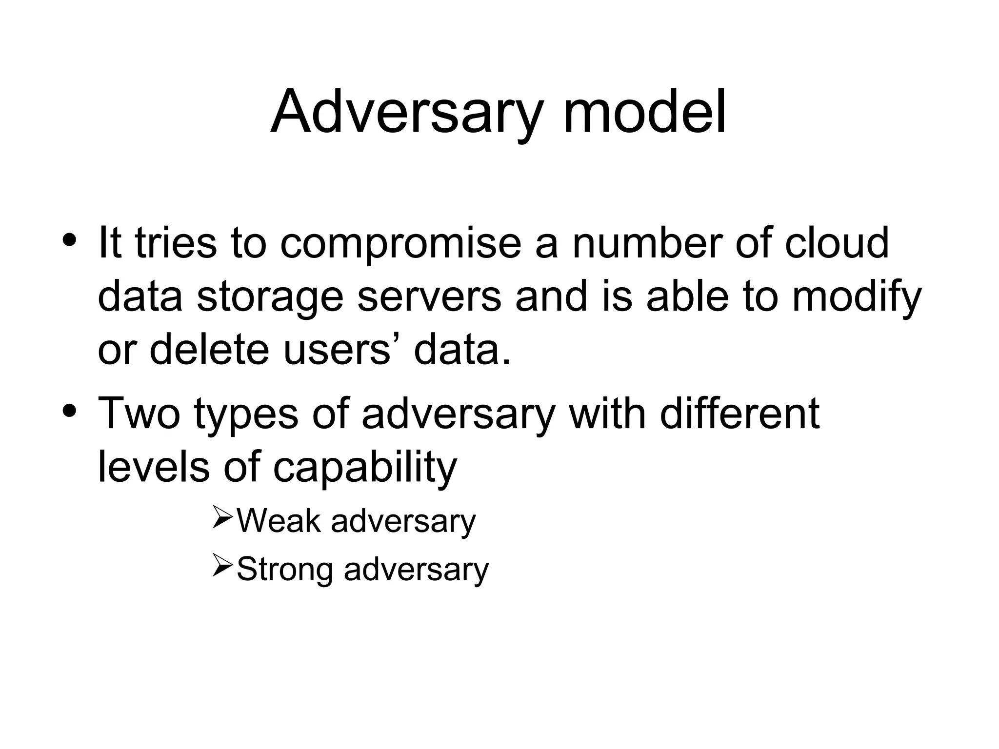 Adversary model • It tries to compromise a number of cloud data storage servers and is able to modify or delete users’ data. • Two types of adversary with different levels of capability Weak adversary Strong adversary 