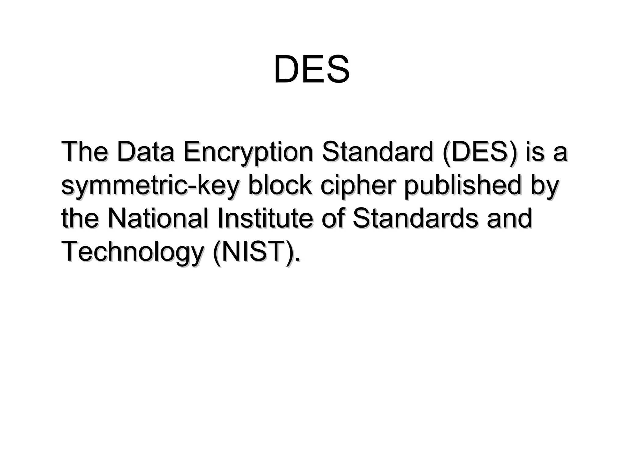 DES The Data Encryption Standard (DES) is a symmetric-key block cipher published by the National Institute of Standards and Technology (NIST). 