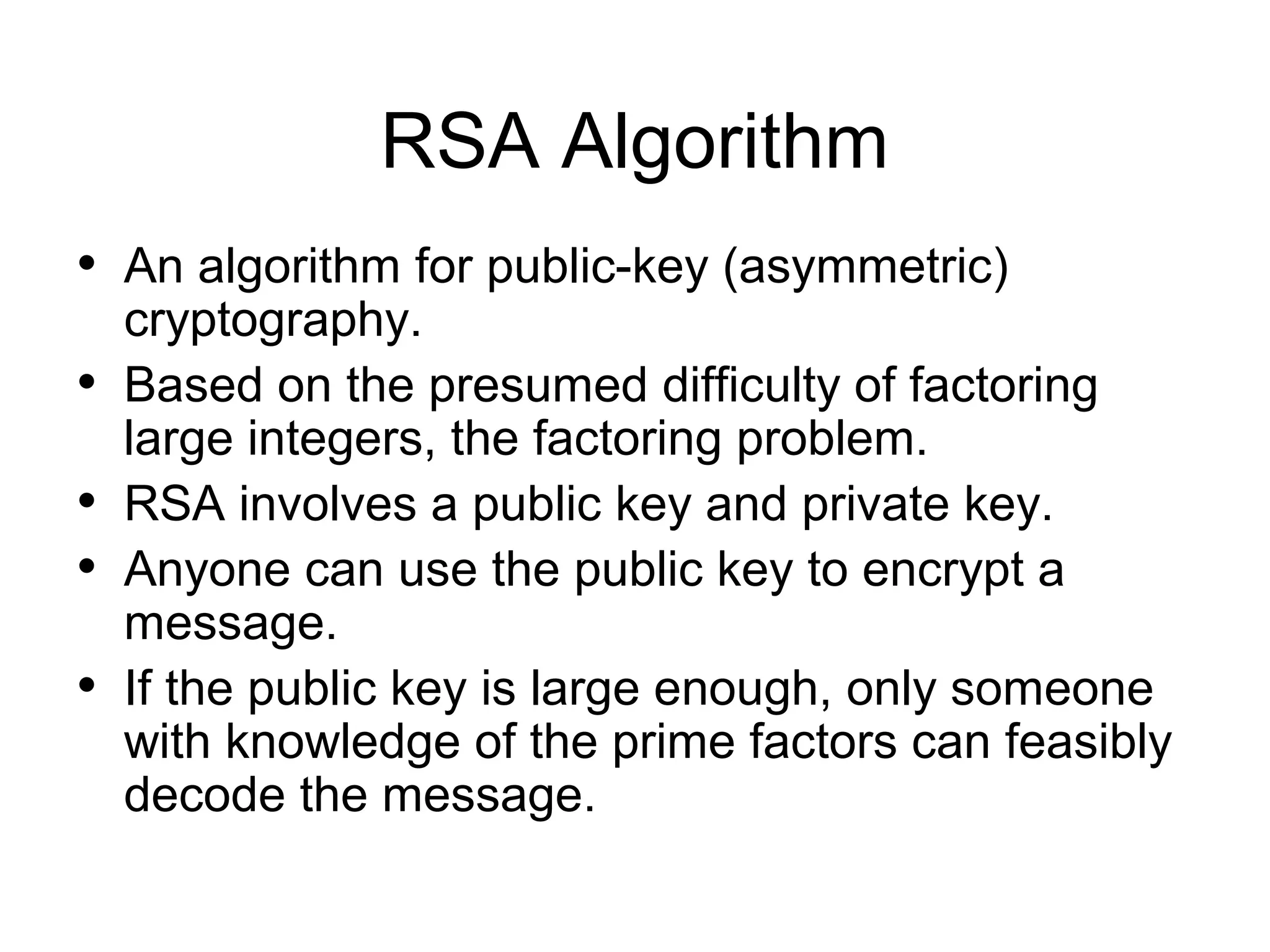 RSA Algorithm • An algorithm for public-key (asymmetric) • • • • cryptography. Based on the presumed difficulty of factoring large integers, the factoring problem. RSA involves a public key and private key. Anyone can use the public key to encrypt a message. If the public key is large enough, only someone with knowledge of the prime factors can feasibly decode the message. 