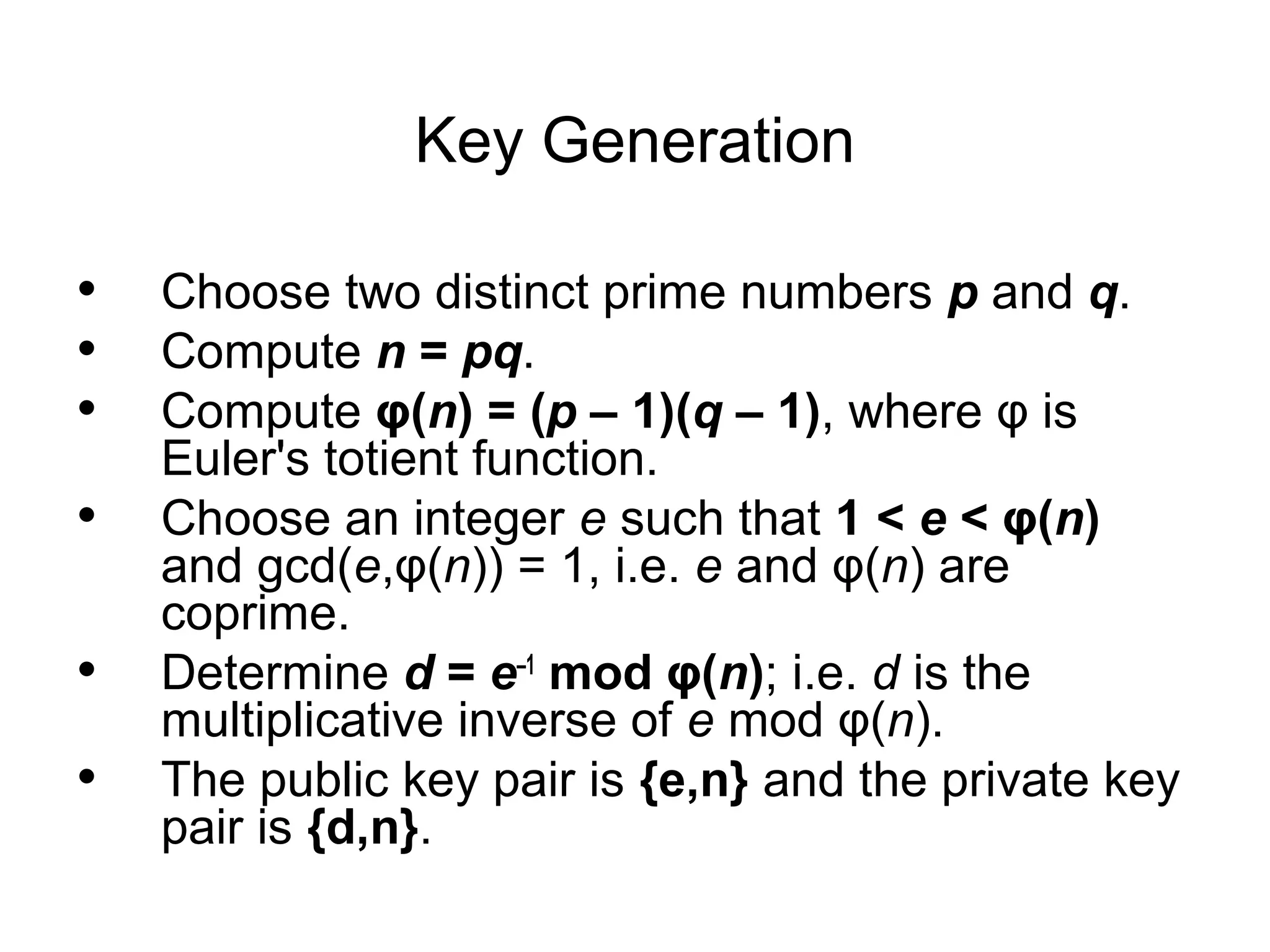 Key Generation • • • • • • Choose two distinct prime numbers p and q. Compute n = pq. Compute φ(n) = (p – 1)(q – 1), where φ is Euler's totient function. Choose an integer e such that 1 < e < φ(n) and gcd(e,φ(n)) = 1, i.e. e and φ(n) are coprime. Determine d = e–1 mod φ(n); i.e. d is the multiplicative inverse of e mod φ(n). The public key pair is {e,n} and the private key pair is {d,n}. 
