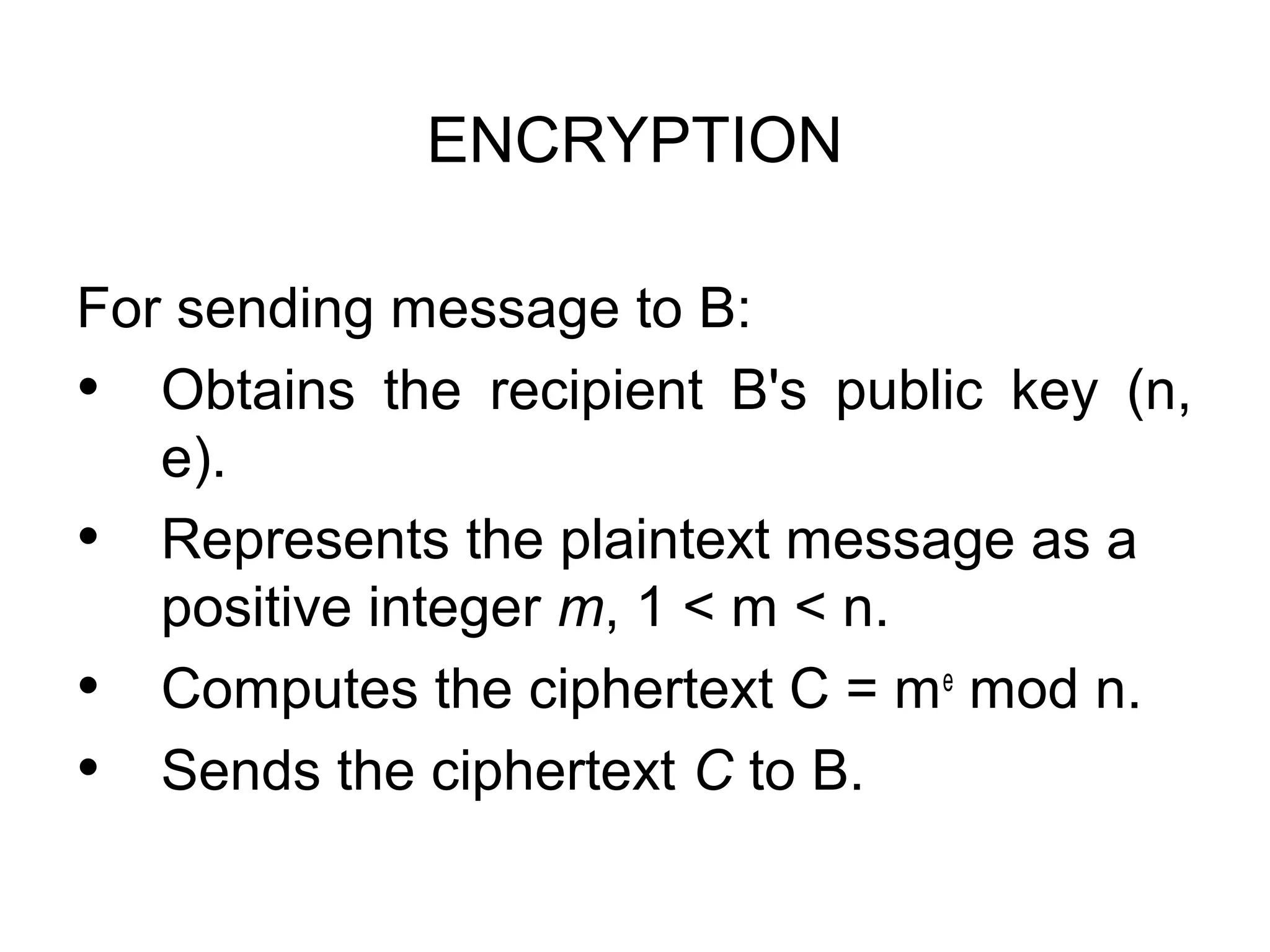ENCRYPTION For sending message to B: • Obtains the recipient B's public key (n, e). • Represents the plaintext message as a positive integer m, 1 < m < n. • Computes the ciphertext C = me mod n. • Sends the ciphertext C to B. 
