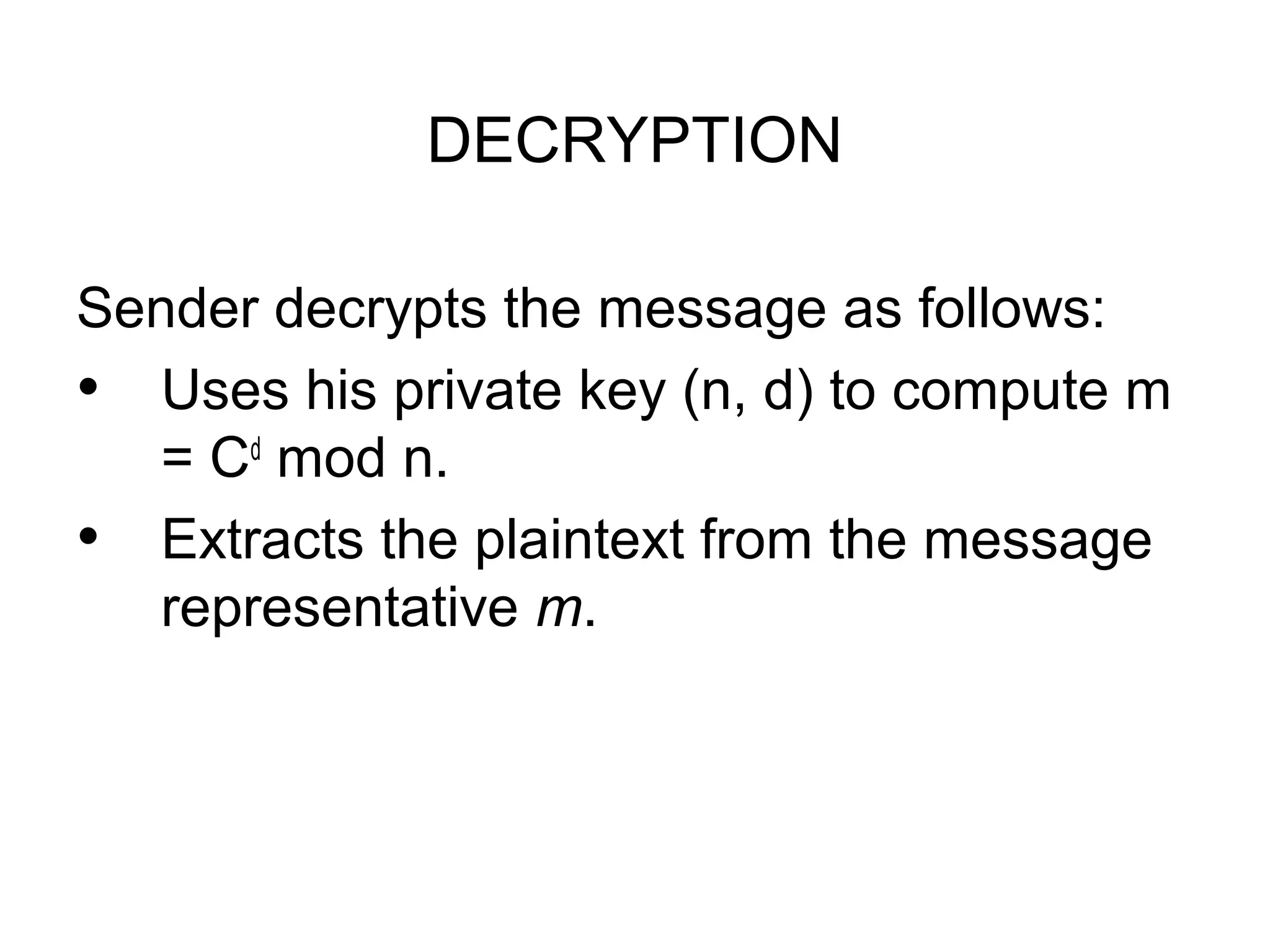 DECRYPTION Sender decrypts the message as follows: • Uses his private key (n, d) to compute m = Cd mod n. • Extracts the plaintext from the message representative m. 