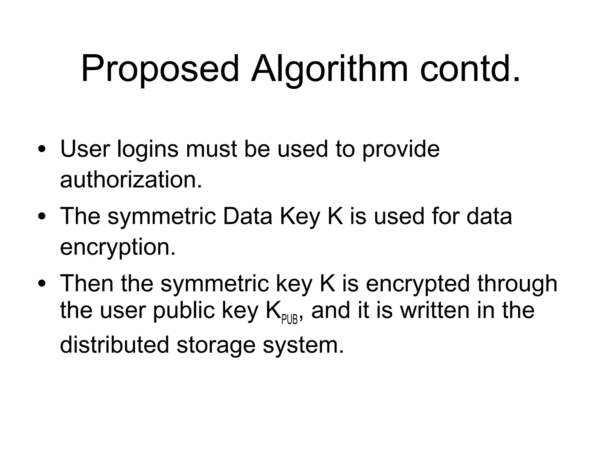 Proposed Algorithm contd. • User logins must be used to provide authorization. • The symmetric Data Key K is used for data encryption. • Then the symmetric key K is encrypted through the user public key KPUB, and it is written in the distributed storage system. 
