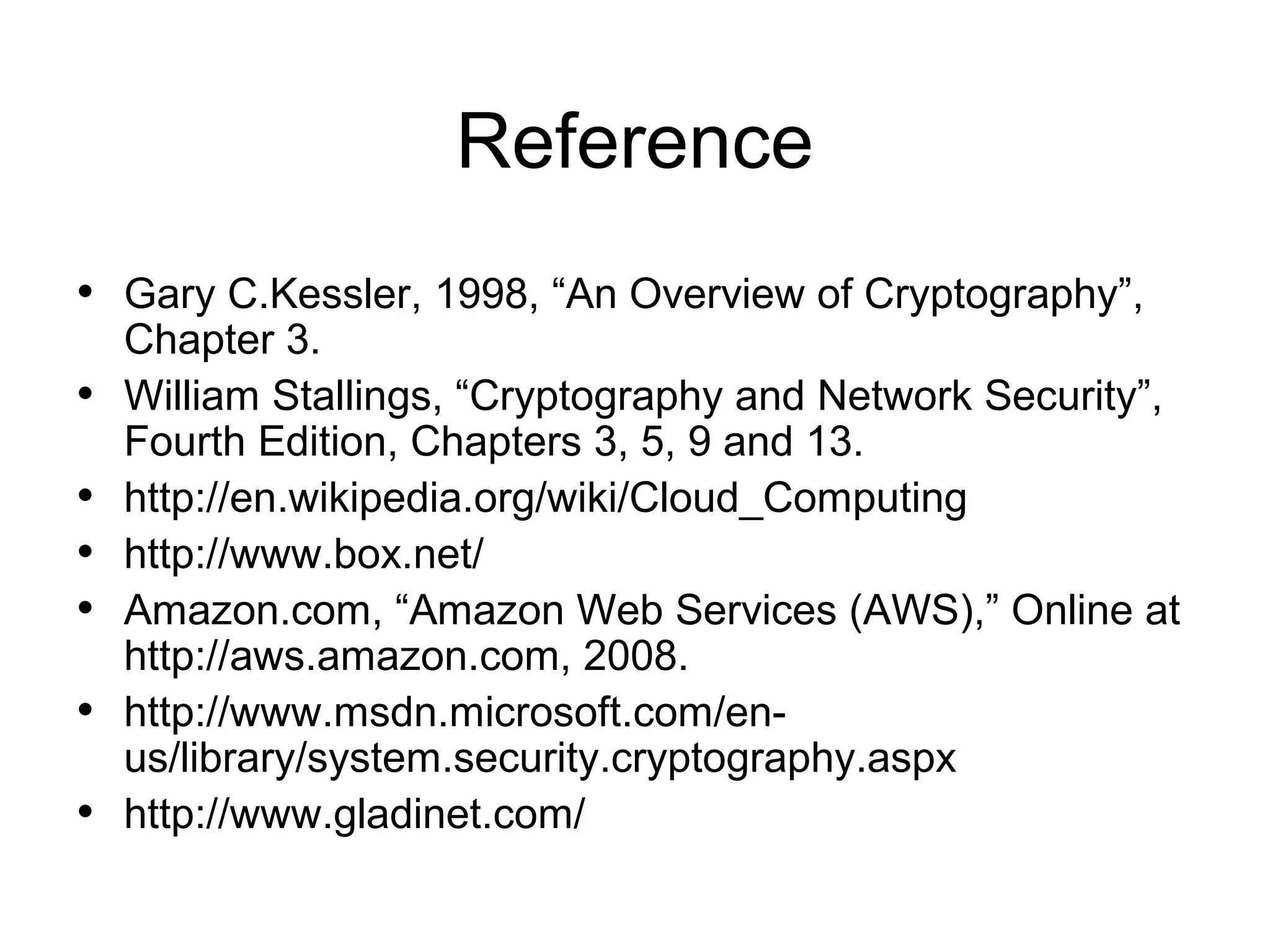 Reference • Gary C.Kessler, 1998, “An Overview of Cryptography”, • • • • • • Chapter 3. William Stallings, “Cryptography and Network Security”, Fourth Edition, Chapters 3, 5, 9 and 13. http://en.wikipedia.org/wiki/Cloud_Computing http://www.box.net/ Amazon.com, “Amazon Web Services (AWS),” Online at http://aws.amazon.com, 2008. http://www.msdn.microsoft.com/enus/library/system.security.cryptography.aspx http://www.gladinet.com/ 