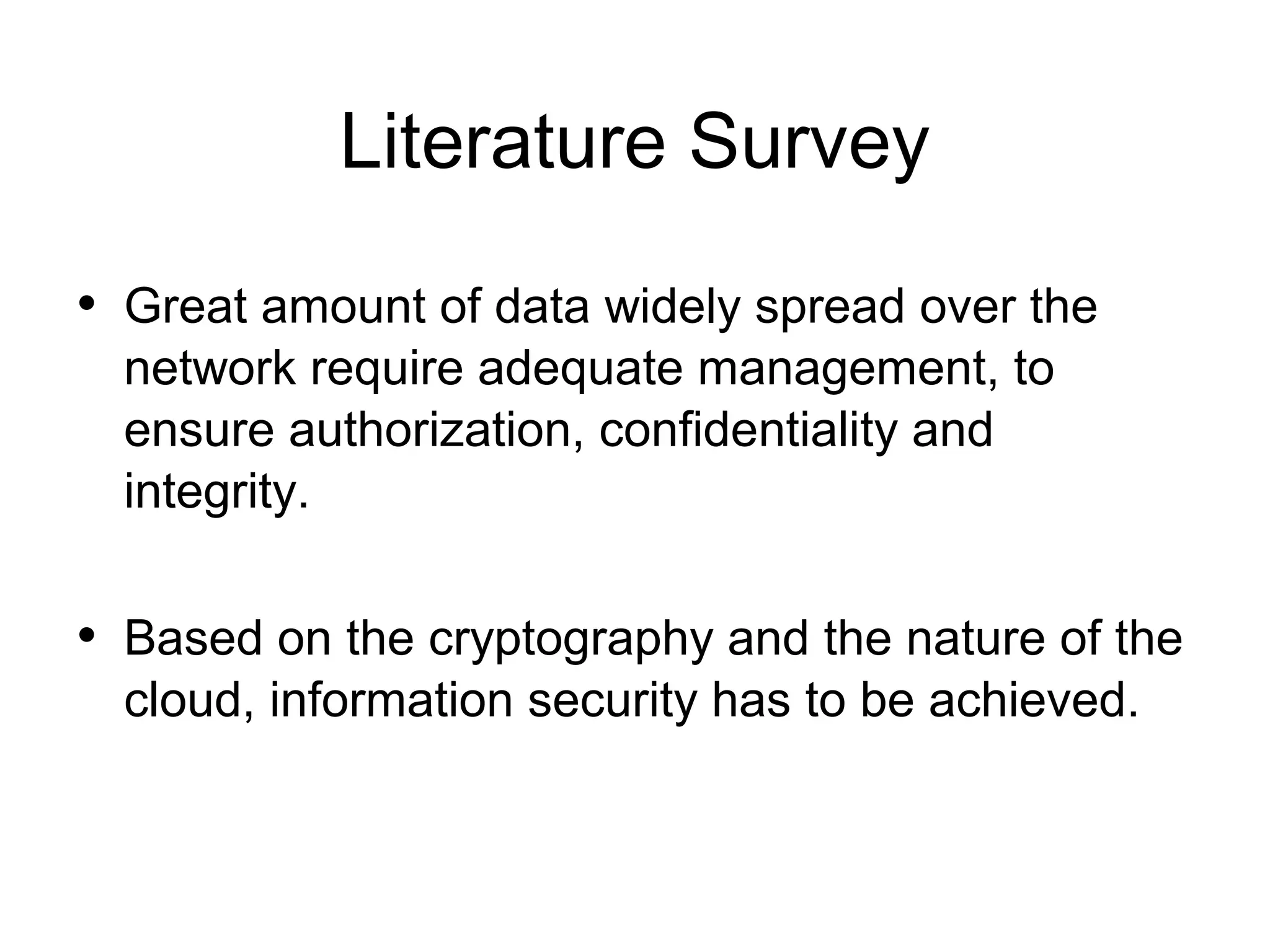 Literature Survey • Great amount of data widely spread over the network require adequate management, to ensure authorization, confidentiality and integrity. • Based on the cryptography and the nature of the cloud, information security has to be achieved. 