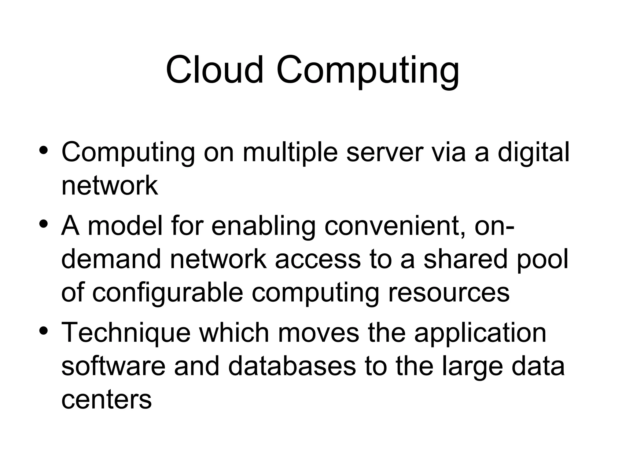 Cloud Computing • Computing on multiple server via a digital network • A model for enabling convenient, ondemand network access to a shared pool of configurable computing resources • Technique which moves the application software and databases to the large data centers 