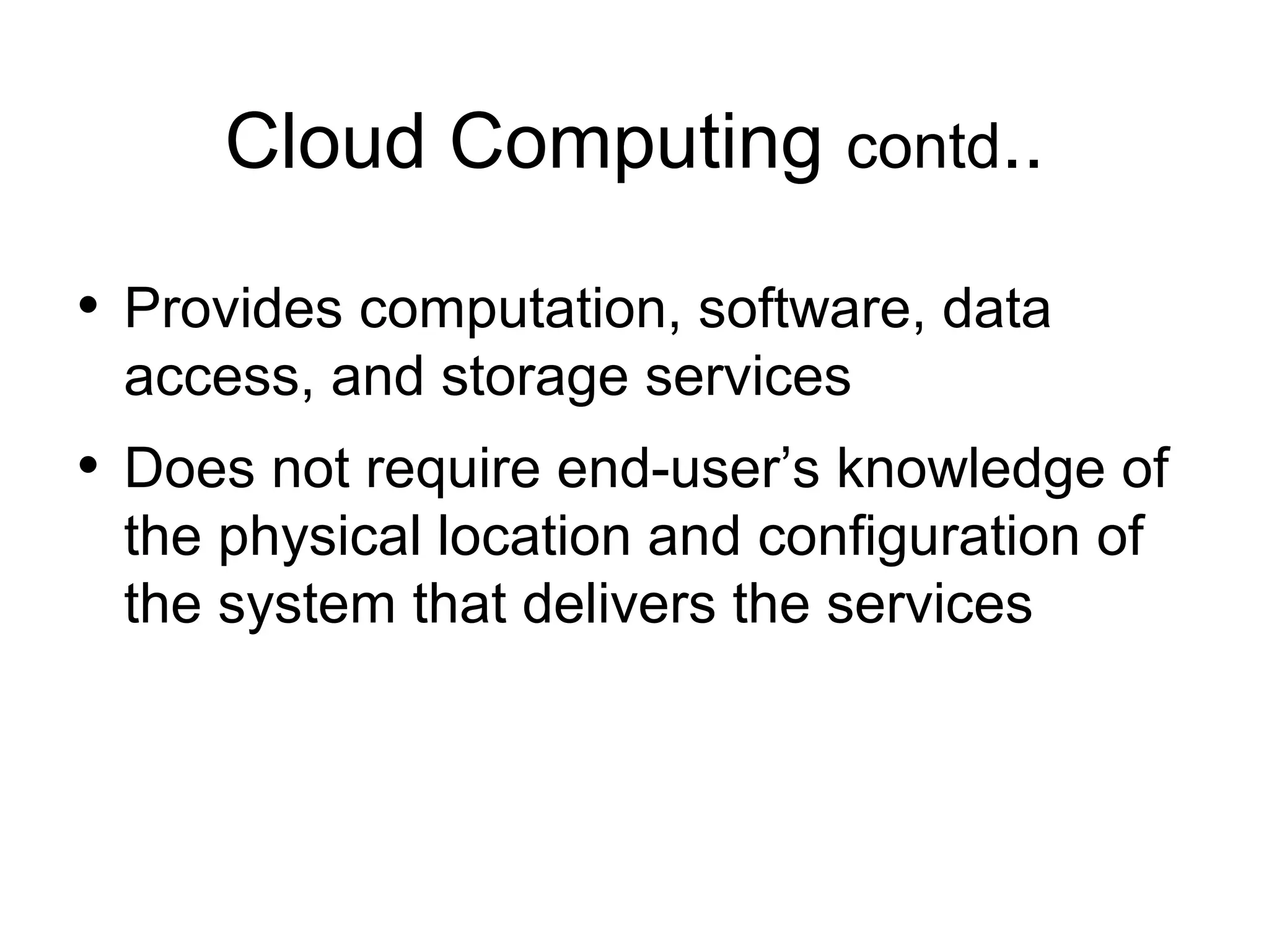 Cloud Computing contd.. • Provides computation, software, data access, and storage services • Does not require end-user’s knowledge of the physical location and configuration of the system that delivers the services 
