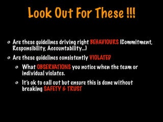 Look Out For These !!!
Are these guidelines driving right BEHAVIOURS (Commitment,
Responsibility, Accountability…)
Are these guidelines consistently VIOLATED
What OBSERVATIONS you notice when the team or
individual violates.
It’s ok to call out but ensure this is done without
breaking SAFETY & TRUST
Print only if necessary
 
