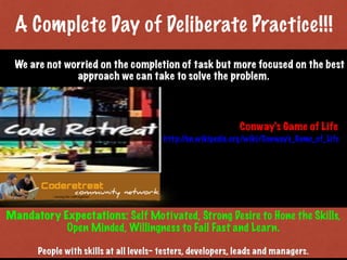 Mandatory Expectations: Self Motivated, Strong Desire to Hone the Skills,
Open Minded, Willingness to Fail Fast and Learn.
People with skills at all levels- testers, developers, leads and managers.
We are not worried on the completion of task but more focused on the best
approach we can take to solve the problem.
Problem to Solve: Conway's Game of Life
http://en.wikipedia.org/wiki/Conway's_Game_of_Life
A Complete Day of Deliberate Practice!!!
Print only if necessary
 