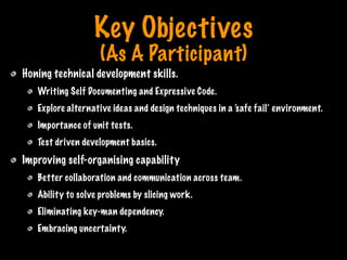 Key Objectives
(As A Participant)
Honing technical development skills.
Writing Self Documenting and Expressive Code.
Explore alternative ideas and design techniques in a ‘safe fail’ environment.
Importance of unit tests.
Test driven development basics.
Improving self-organising capability
Better collaboration and communication across team.
Ability to solve problems by slicing work.
Eliminating key-man dependency.
Embracing uncertainty.
Print only if necessary
 