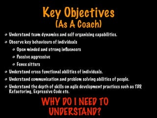 Key Objectives
(As A Coach)
Understand team dynamics and self organising capabilities.
Observe key behaviours of individuals
Open minded and strong inﬂuencers
Passive aggressive
Fence sitters
Understand cross functional abilities of individuals.
Understand communication and problem solving abilities of people.
Understand the depth of skills on agile development practices such as TDD,
Refactoring, Expressive Code etc.
WHY DO I NEED TO
UNDERSTAND?
Print only if necessary
 