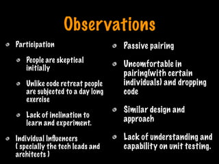 Observations
Participation
People are skeptical
initially
Unlike code retreat people
are subjected to a day long
exercise
Lack of inclination to
learn and experiment.
Individual Inﬂuencers
( specially the tech leads and
architects )
Passive pairing
Uncomfortable in
pairing(with certain
individuals) and dropping
code
Similar design and
approach
Lack of understanding and
capability on unit testing.
Print only if necessary
 
