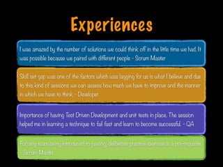 Experiences
Skill set gap was one of the factors which was lagging for us is what I believe and due
to this kind of sessions we can assess how much we have to improve and the manner
in which we have to think - Developer
I was amazed by the number of solutions we could think off in the little time we had. It
was possible because we paired with different people - Scrum Master
Importance of having Test Driven Development and unit tests in place. The session
helped me in learning a technique to fail fast and learn to become successful. - QA
For any team being introduced to pairing, deliberate practice exercise is a pre-requisite
- Scrum Master
Print only if necessary
 