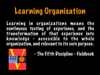 Learning Organisation
1 Minute
Learning in organizations means the
continuous testing of experience, and the
transformation of that experience into
knowledge - accessible to the whole
organization, and relevant to its core purpose.
- The Fifth Discipline - Fieldbook
Print only if necessary
 
