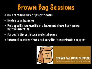Brown Bag Sessions
Create community of practitioners.
Enable peer learning
Role speciﬁc communities to learn and share harnessing
mutual interests.
Forum to discuss issues and challenges
Informal sessions that need very little organisation support
Print only if necessary
 