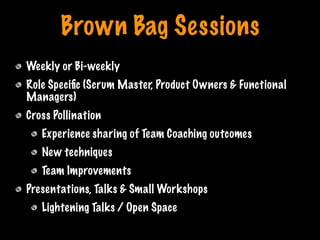 Brown Bag Sessions
Weekly or Bi-weekly
Role Speciﬁc (Scrum Master, Product Owners & Functional
Managers)
Cross Pollination
Experience sharing of Team Coaching outcomes
New techniques
Team Improvements
Presentations, Talks & Small Workshops
Lightening Talks / Open Space
Print only if necessary
 