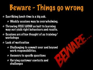Beware - Things go wrong
Sacriﬁcing lunch time is a big ask.
Weekly sessions may be overwhelming.
Throwing FREE LUCNH as bait to learning
may not yield right behaviours and results.
Sessions are often thought of as training/
workshops
Lack of motivation
Challenging to commit over and beyond
work responsibilities.
Answers to speciﬁc questions
Varying customer contexts and
challenges
Print only if necessary
 