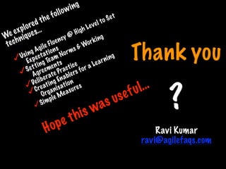 Thank you
?
Ravi Kumar
ravi@agilefaqs.com
We explored the following
techniques…
Using Agile Fluency @ High Level to Set
Expectations
Setting Team Norms & Working
Agreements
Deliberate Practice
Creating Enablers for a Learning
Organisation
Simple Measures
Hope this was useful…
Print only if necessary
 