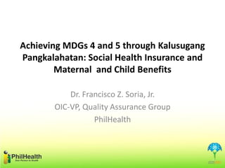 Achieving MDGs 4 and 5 through Kalusugang
Pangkalahatan: Social Health Insurance and
Maternal and Child Benefits
Dr. Francisco Z. Soria, Jr.
OIC-VP, Quality Assurance Group
PhilHealth
 