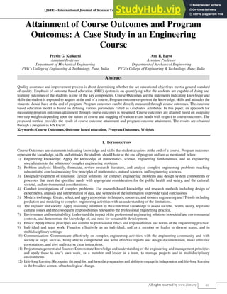 IJSTE - International Journal of Science Technology & Engineering | Volume 5 | Issue 8 | February 2019
ISSN (online): 2349-784X
All rights reserved by www.ijste.org 40
Attainment of Course Outcomes and Program
Outcomes: A Case Study in an Engineering
Course
Pravin G. Kulkarni Ami R. Barot
Assistant Professor Assistant Professor
Department of Mechanical Engineering Department of Mechanical Engineering
PVG’s College of Engineering & Technology, Pune, India PVG’s College of Engineering & Technology, Pune, India
Abstract
Quality assurance and improvement process is about determining whether the set educational objectives meet a general standard
of quality. Emphasis of outcome based education (OBE) system is on quantifying what the students are capable of doing and
learning outcomes of the students is one of the key components. Course Outcomes are the statements indicating knowledge and
skills the student is expected to acquire at the end of a course. Program outcomes represent the knowledge, skills and attitudes the
students should have at the end of program. Program outcomes can be directly measured through course outcomes. The outcome
based education model is based on defining various parameters called as Graduates Attributes. In this paper, an approach for
measuring program outcomes attainment through course outcomes is presented. Course outcomes are attained based on assigning
two step weights depending upon the nature of course and mapping of various exam heads with respect to course outcomes. The
proposed method provides the result of course outcome attainment and program outcome attainment. The results are obtained
through a program in MS Excel.
Keywords: Course Outcomes, Outcome based education, Program Outcomes, Weights
________________________________________________________________________________________________________
I. INTRODUCTION
Course Outcomes are statements indicating knowledge and skills the student acquires at the end of a course. Program outcomes
represent the knowledge, skills and attitudes the students should have at the end of program and are as mentioned below:
1) Engineering knowledge: Apply the knowledge of mathematics, science, engineering fundamentals, and an engineering
specialization to the solution of complex engineering problems.
2) Problem analysis: Identify, formulate, review research literature, and analyze complex engineering problems reaching
substantiated conclusions using first principles of mathematics, natural sciences, and engineering sciences.
3) Design/development of solutions: Design solutions for complex engineering problems and design system components or
processes that meet the specified needs with appropriate consideration for the public health and safety, and the cultural,
societal, and environmental considerations.
4) Conduct investigations of complex problems: Use research-based knowledge and research methods including design of
experiments, analysis and interpretation of data, and synthesis of the information to provide valid conclusions.
5) Modern tool usage: Create, select, and apply appropriate techniques, resources, and modern engineering and IT tools including
prediction and modeling to complex engineering activities with an understanding of the limitations.
6) The engineer and society: Apply reasoning informed by the contextual knowledge to assess societal, health, safety, legal and
cultural issues and the consequent responsibilities relevant to the professional engineering practice.
7) Environment and sustainability: Understand the impact of the professional engineering solutions in societal and environmental
contexts, and demonstrate the knowledge of, and need for sustainable development.
8) Ethics: Apply ethical principles and commit to professional ethics and responsibilities and norms of the engineering practice.
9) Individual and team work: Function effectively as an individual, and as a member or leader in diverse teams, and in
multidisciplinary settings.
10) Communication: Communicate effectively on complex engineering activities with the engineering community and with
society at large, such as, being able to comprehend and write effective reports and design documentation, make effective
presentations, and give and receive clear instructions.
11) Project management and finance: Demonstrate knowledge and understanding of the engineering and management principles
and apply these to one’s own work, as a member and leader in a team, to manage projects and in multidisciplinary
environments.
12) Life-long learning: Recognize the need for, and have the preparation and ability to engage in independent and life-long learning
in the broadest context of technological change.
 