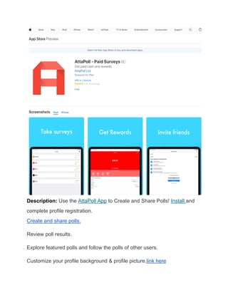 Description: Use the AttaPoll App to Create and Share Polls! Install and
complete profile registration.
Create and share polls.
Review poll results.
Explore featured polls and follow the polls of other users.
Customize your profile background & profile picture.link here
 