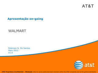 AT&T


        Apresentação on-going



         WALMART



         Peterson N. Do Santos
         Maio 2012
         V1.0




AT&T Proprietary (Confidential) – Wholesale Only for use by authorized team members within the AT&T companies and not for general distribution
 