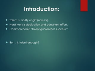 Introduction:
 Talent is ability or gift (natural).
 Hard Work is dedication and consistent effort.
 Common belief: "Talent guarantees success.“
 But… Is talent enough?
 