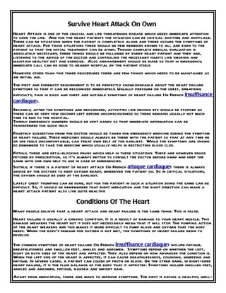 Survive Heart Attack On Own
Heart Attack is one of the crucial and life threatening disease which needs immediate attention
to save the life. And for the heart patients the situation can be critical anytime and anyplace.
There can be situations when the patient is completely alone and there occurs the symptoms of
heart attack. For those situations there should be few remedies known to all and even to the
patient so that the initial treatment can be given. Though complete medical evaluation is
absolutely necessary, three things should be followed by every heart patient and they are,
listening to the advice of the doctor and controling the necessary habits like smoking and
maintain healthy diet and exercise. Also arrangement should be made so that in emergency,
immediate call can be done to nearby hospital by the patient itself.
However other than this three procedures there are few things which needs to be maintained as
an initial aid.
The first and foremost requirement is to be perfectly knowledgeable about the heart failure
symptoms so that it can be recognized immediately. Usually pressure on the chest, breathing
difficulty, pain in back and chest are notable symptoms of heart failure (In French insuffisance
cardiaque).
Secondly, after the symptoms are recognized, activities like driving etc should be stopped as
there can be very few seconds left before unconsciousness so there remains usually not much
time to run to the hospital.
Thirdly emergency numbers should be kept handy so that immediate information can be
transferred for quick help.
Fourthly suggestion from the doctor should be taken for emergency medicine during the symptom
of heart failure. These medicines should always be there with the patient so that at any time he
or she feels uncomfortable, can treat own self at the earliest. While the symptoms are shown
do remember to take the medicine which usually helps in restricting blood clod.
Fifthly, there are beta-blocking drugs which help in these situations. These are however drugs
fetched by prescription, so it’s always better to consult the doctor before hand and keep the
same with one own self to use in case of emergencies.
Sixthly, if there is a patient of heart attack (In French attaque cardiaque) there is always
advise by the doctors to keep oxygen ready, wherever the patient go. So in critical situations,
the oxygen should be used at the earliest.
Lastly chest thumping can be done, but for the patient in such a situation doing the same can be
difficult. So, it should be remembered that right medication and the right direction can make a
heart attack patient also live quite healthy.

                               Conditions Of The Heart
Many people believe that a heart attack and heart failure is the same thing. This is false.
Heart failure is usually a chronic condition. It is a result of damage to your heart muscle. This
damage weakens the heart but it does not necessarily mean that it will stop. The pumping action
of the heart weakens and this makes it more difficult to pump blood and oxygen that the body
needs. When the body’s demand for oxygen is not met, the symptoms of heart failure begin to
develop.
The common symptoms of heart failure (In French insuffisance cardiaque) include fatigue,
breathlessness and swollen feet, ankles and abdomen. Symptoms depend on whether the left,
right or both sides of the heart are affected. They also depend on how advanced the condition is.
When the left side of the heart is affected, it can cause breathlessness, coughing, wheezing and
fatigue. In severe cases, a patient can cough up froth or blood. On the other hand, in right-sided
heart failure, it is the fluid balance of the body that is affected. Symptoms include swollen feet,
ankles and abdomen, fatigue, nausea and weight gain.
Apart from medication, there are ways to improve symptoms. The first is eating a healthy, well-
 