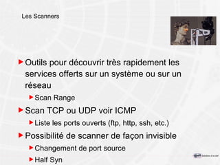 Les Scanners Outils pour découvrir très rapidement les services offerts sur un système ou sur un réseau Scan Range Scan TCP ou UDP voir ICMP Liste les ports ouverts (ftp, http, ssh, etc.) Possibilité de scanner de façon invisible Changement de port source Half Syn 