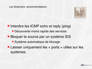 Les Scanners: recommendations Interdire les ICMP echo et reply (ping) Découverte moins rapide des services Bloquer la source par un système IDS Système automatique de blocage Laisser uniquement les « ports » utiles sur les systèmes 