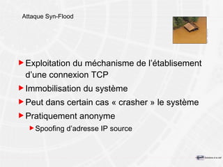 Attaque Syn-Flood Exploitation du méchanisme de l’établisement d’une connexion TCP Immobilisation du système Peut dans certain cas « crasher » le système Pratiquement anonyme Spoofing d’adresse IP source 