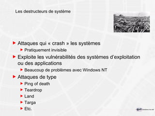 Les destructeurs de système Attaques qui « crash » les systèmes Pratiquement invisible Exploite les vulnérabilités des systèmes d’exploitation ou des applications Beaucoup de problèmes avec Windows NT Attaques de type Ping of death Teardrop Land Targa Etc. 