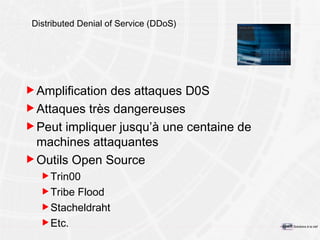 Distributed Denial of Service (DDoS) Amplification des attaques D0S Attaques très dangereuses Peut impliquer jusqu’à une centaine de machines attaquantes Outils Open Source Trin00 Tribe Flood Stacheldraht Etc. 