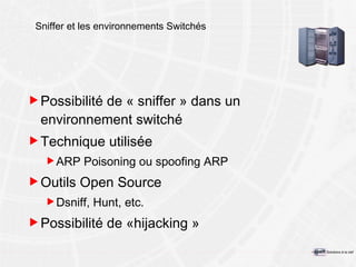 Sniffer et les environnements Switchés Possibilité de « sniffer » dans un environnement switché Technique utilisée ARP Poisoning ou spoofing ARP Outils Open Source Dsniff, Hunt, etc. Possibilité de « hijacking  » 