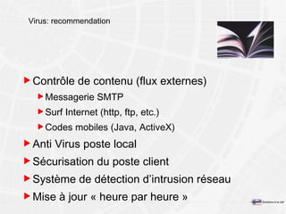 Virus: recommendation Contrôle de contenu (flux externes) Messagerie SMTP Surf Internet (http, ftp, etc.) Codes mobiles (Java, ActiveX) Anti Virus poste local Sécurisation du poste client Système de détection d’intrusion réseau Mise à jour « heure par heure » 