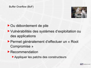 Buffer Overflow (BoF) Ou débordement de pile Vulnérabilités des systèmes d’exploitation ou des applications Permet généralement d’effectuer un « Root Compromise » Recommendation Appliquer les patchs des constructeurs 