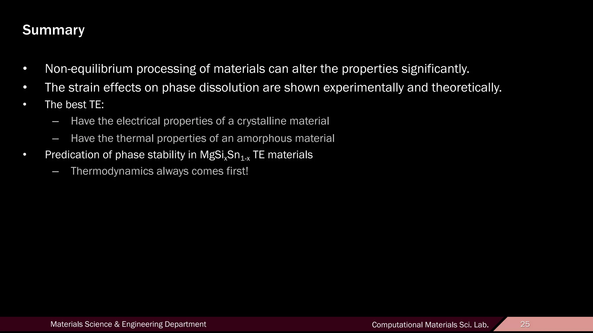 25Materials Science & Engineering Department Computational Materials Sci. Lab. 25
Summary
• Non-equilibrium processing of materials can alter the properties significantly.
• The strain effects on phase dissolution are shown experimentally and theoretically.
• The best TE:
– Have the electrical properties of a crystalline material
– Have the thermal properties of an amorphous material
• Predication of phase stability in MgSixSn1-x TE materials
– Thermodynamics always comes first!
 
