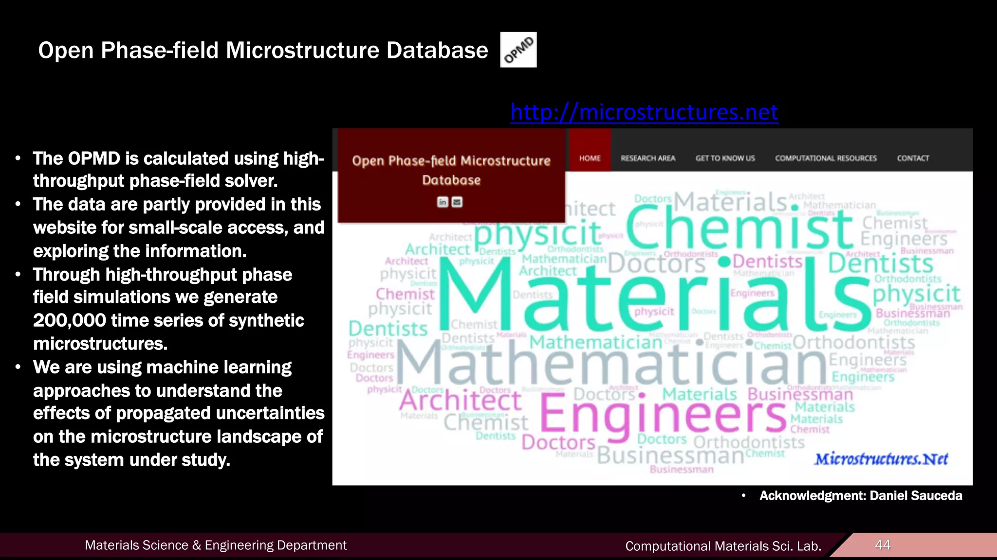 44Materials Science & Engineering Department Computational Materials Sci. Lab. 44
Open Phase-field Microstructure Database
http://microstructures.net
• The OPMD is calculated using high-
throughput phase-field solver.
• The data are partly provided in this
website for small-scale access, and
exploring the information.
• Through high-throughput phase
field simulations we generate
200,000 time series of synthetic
microstructures.
• We are using machine learning
approaches to understand the
effects of propagated uncertainties
on the microstructure landscape of
the system under study.
• Acknowledgment: Daniel Sauceda
 