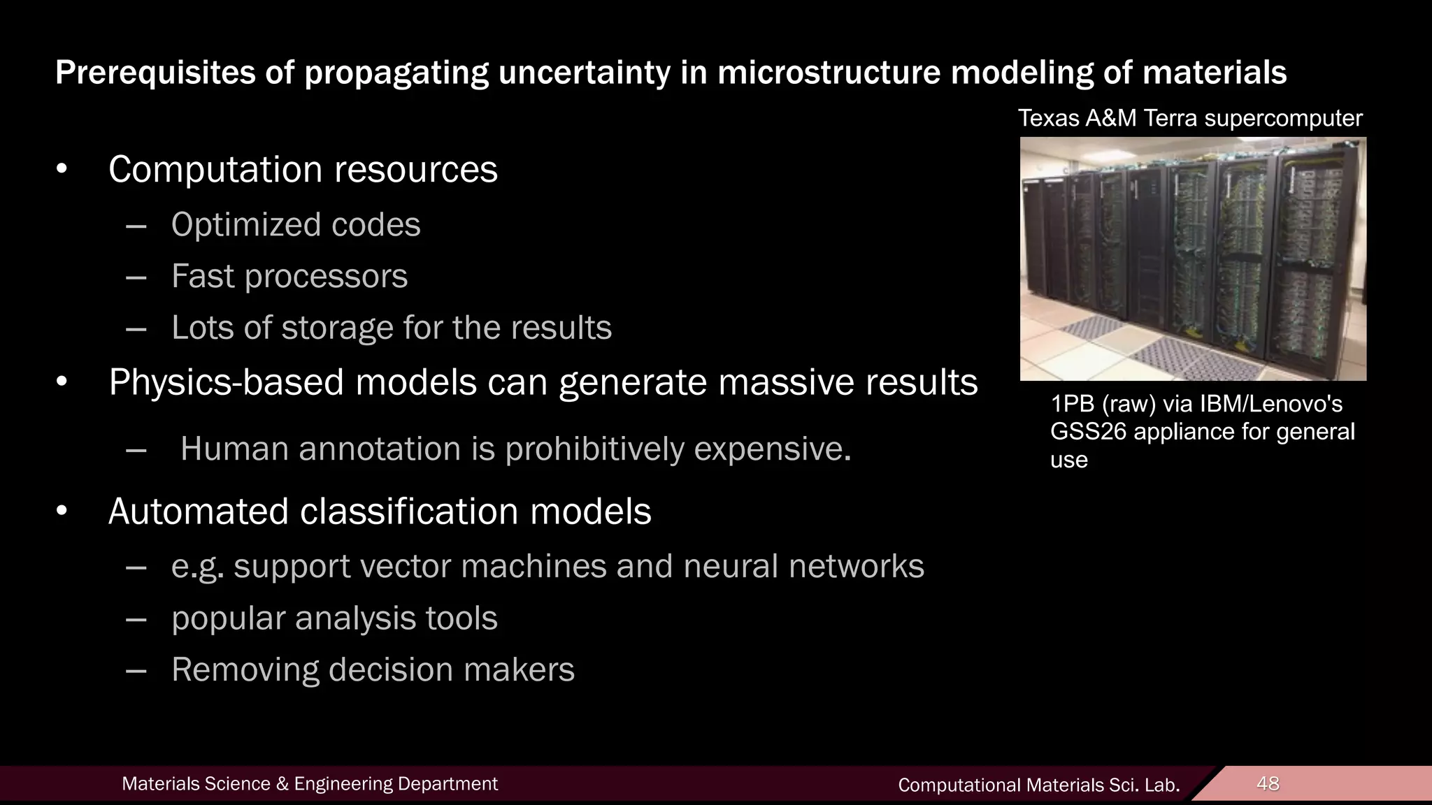 48Materials Science & Engineering Department Computational Materials Sci. Lab. 48
Prerequisites of propagating uncertainty in microstructure modeling of materials
• Computation resources
– Optimized codes
– Fast processors
– Lots of storage for the results
• Physics-based models can generate massive results
– Human annotation is prohibitively expensive.
• Automated classification models
– e.g. support vector machines and neural networks
– popular analysis tools
– Removing decision makers
1PB (raw) via IBM/Lenovo's
GSS26 appliance for general
use
Texas A&M Terra supercomputer
 