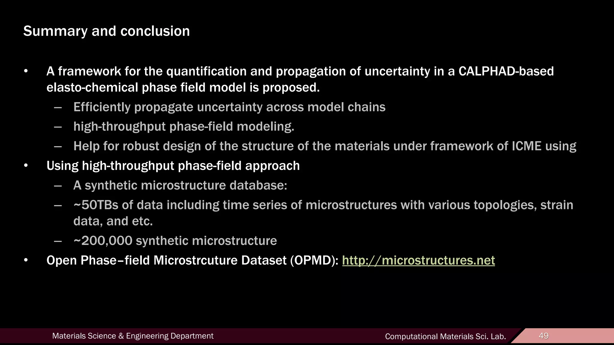 49Materials Science & Engineering Department Computational Materials Sci. Lab. 49
Summary and conclusion
• A framework for the quantification and propagation of uncertainty in a CALPHAD-based
elasto-chemical phase field model is proposed.
– Efficiently propagate uncertainty across model chains
– high-throughput phase-field modeling.
– Help for robust design of the structure of the materials under framework of ICME using
• Using high-throughput phase-field approach
– A synthetic microstructure database:
– ~50TBs of data including time series of microstructures with various topologies, strain
data, and etc.
– ~200,000 synthetic microstructure
• Open Phase–field Microstrcuture Dataset (OPMD): http://microstructures.net
 