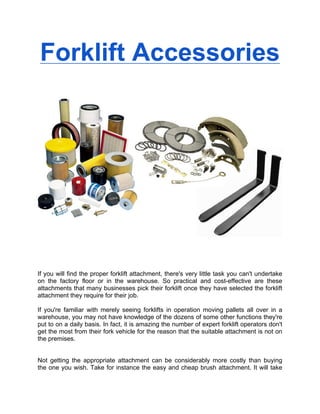 Forklift Accessories




If you will find the proper forklift attachment, there's very little task you can't undertake
on the factory floor or in the warehouse. So practical and cost-effective are these
attachments that many businesses pick their forklift once they have selected the forklift
attachment they require for their job.

If you're familiar with merely seeing forklifts in operation moving pallets all over in a
warehouse, you may not have knowledge of the dozens of some other functions they're
put to on a daily basis. In fact, it is amazing the number of expert forklift operators don't
get the most from their fork vehicle for the reason that the suitable attachment is not on
the premises.


Not getting the appropriate attachment can be considerably more costly than buying
the one you wish. Take for instance the easy and cheap brush attachment. It will take
 
